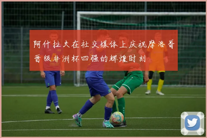 阿什拉夫在社交媒体上庆祝摩洛哥晋级非洲杯四强的辉煌时刻