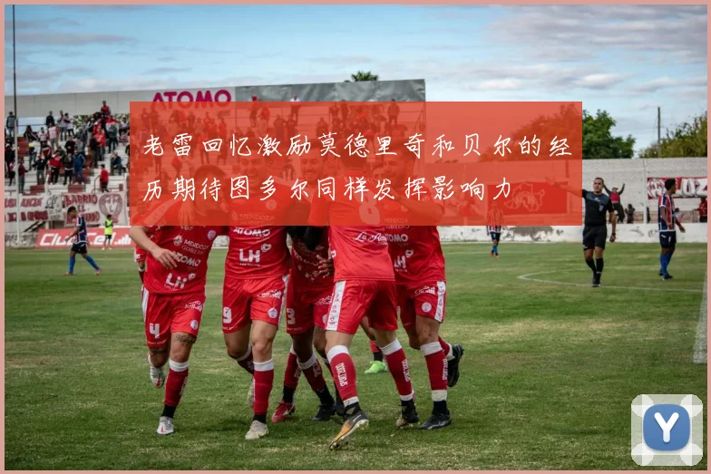 老雷回忆激励莫德里奇和贝尔的经历期待图多尔同样发挥影响力