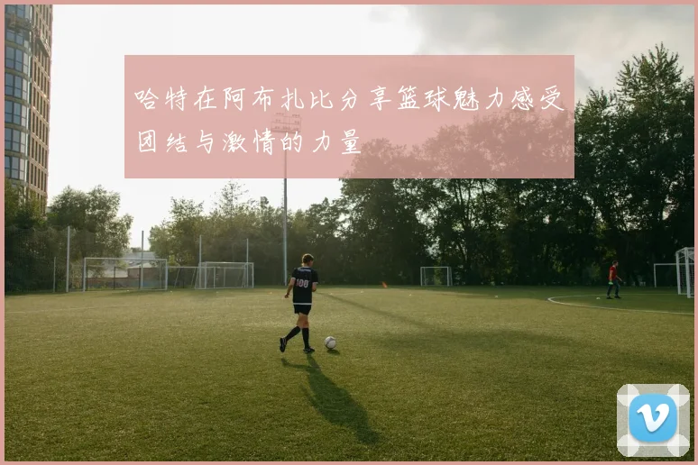 哈特在阿布扎比分享篮球魅力感受团结与激情的力量