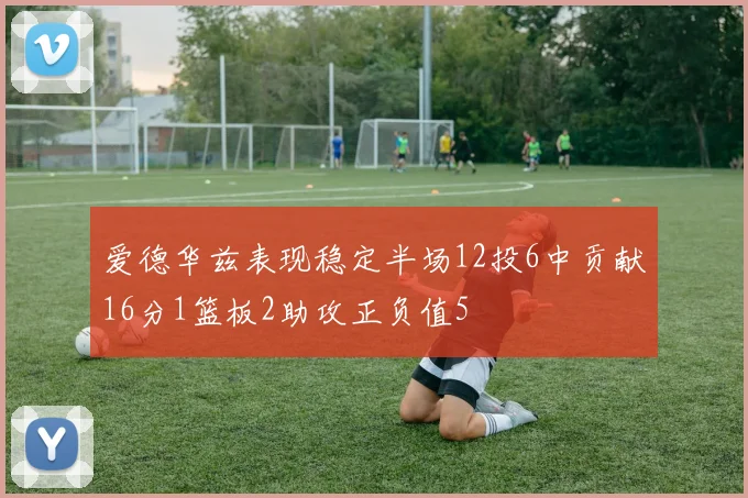 爱德华兹表现稳定半场12投6中贡献16分1篮板2助攻正负值5
