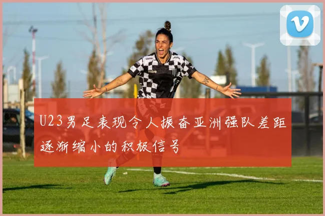 U23男足表现令人振奋亚洲强队差距逐渐缩小的积极信号