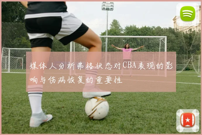 媒体人分析弗格状态对CBA表现的影响与伤病恢复的重要性