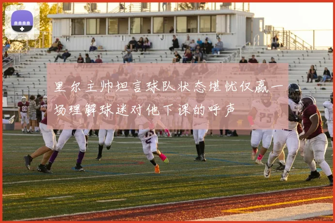 里尔主帅坦言球队状态堪忧仅赢一场理解球迷对他下课的呼声