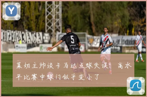 莱切主帅谈卡马达点球失误：高水平比赛中球门似乎变小了