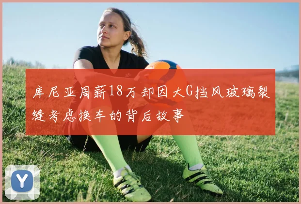 库尼亚周薪18万却因大G挡风玻璃裂缝考虑换车的背后故事