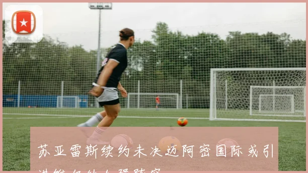 苏亚雷斯续约未决迈阿密国际或引进维尔纳加强阵容