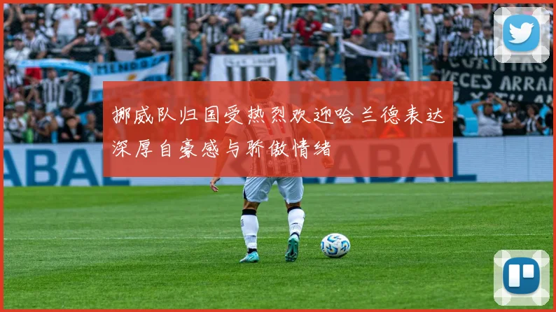 挪威队归国受热烈欢迎哈兰德表达深厚自豪感与骄傲情绪