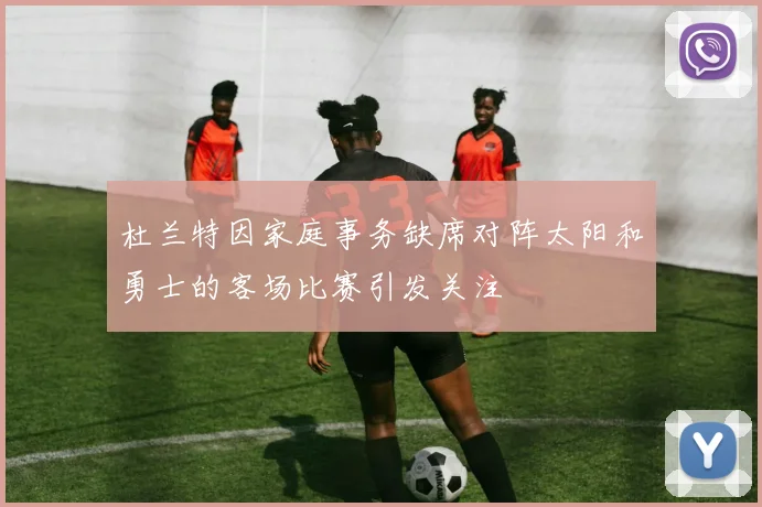 杜兰特因家庭事务缺席对阵太阳和勇士的客场比赛引发关注