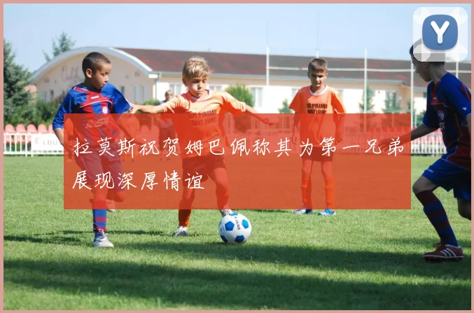 拉莫斯祝贺姆巴佩称其为第一兄弟展现深厚情谊