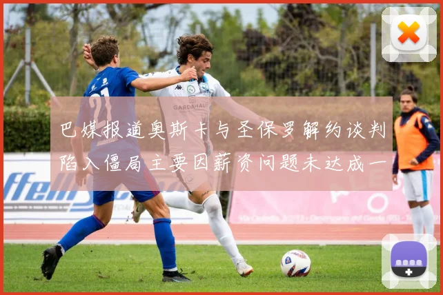 巴媒报道奥斯卡与圣保罗解约谈判陷入僵局主要因薪资问题未达成一致