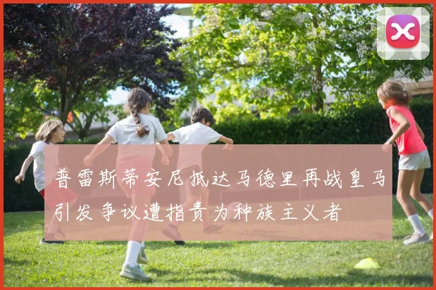 普雷斯蒂安尼抵达马德里再战皇马引发争议遭指责为种族主义者