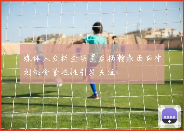 媒体人分析全明星后杨瀚森面临冲刺机会紧迫性引发关注