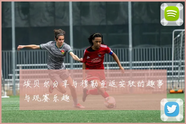 埃贝尔分享与穆勒重返安联的趣事与观赛乐趣