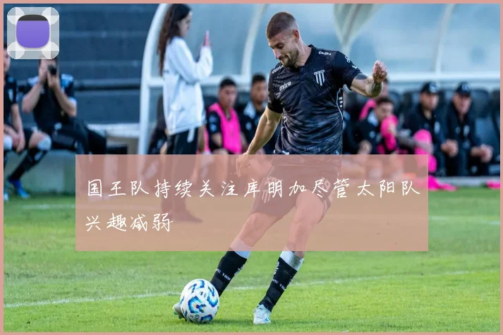 国王队持续关注库明加尽管太阳队兴趣减弱