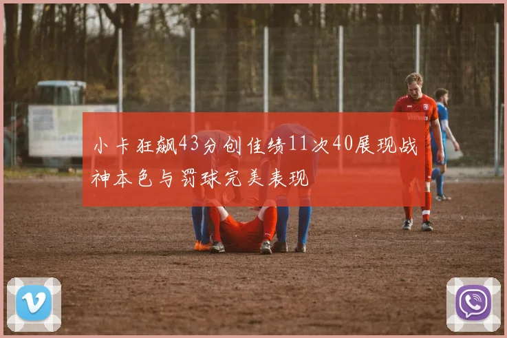 小卡狂飙43分创佳绩11次40展现战神本色与罚球完美表现