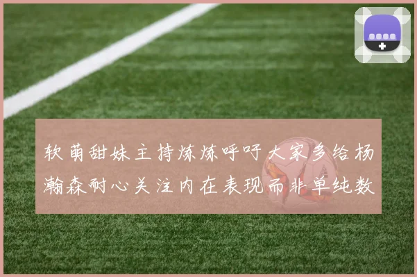 软萌甜妹主持炼炼呼吁大家多给杨瀚森耐心关注内在表现而非单纯数据