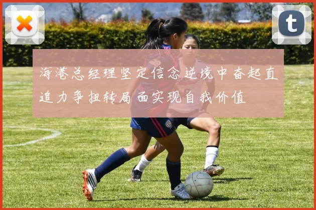 海港总经理坚定信念逆境中奋起直追力争扭转局面实现自我价值
