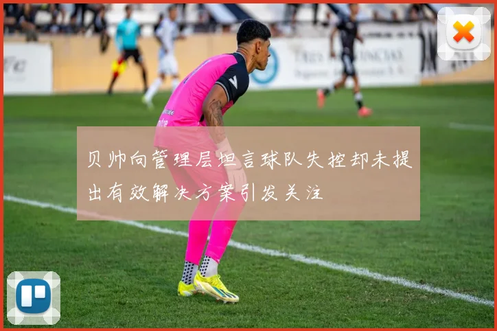 贝帅向管理层坦言球队失控却未提出有效解决方案引发关注