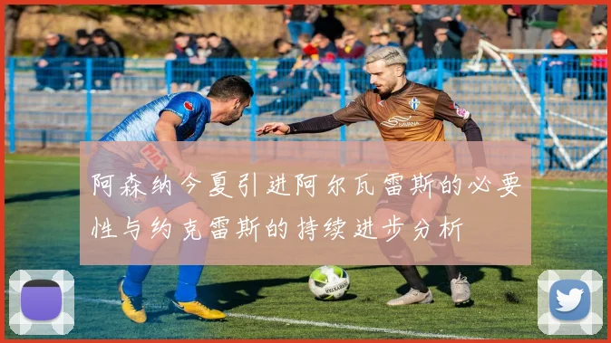 阿森纳今夏引进阿尔瓦雷斯的必要性与约克雷斯的持续进步分析