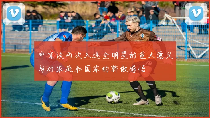 申京谈两次入选全明星的重大意义与对家庭和国家的骄傲感悟