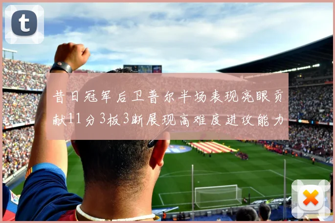 昔日冠军后卫普尔半场表现亮眼贡献11分3板3断展现高难度进攻能力