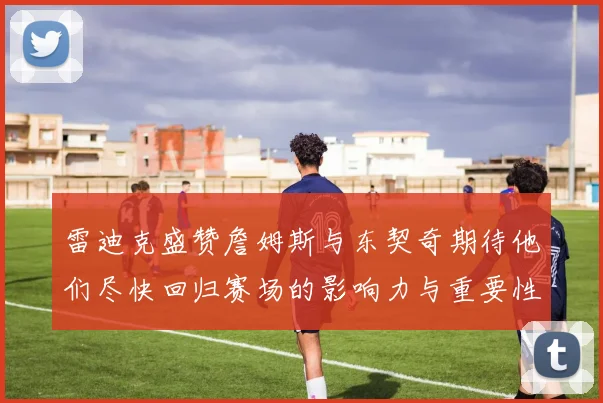 雷迪克盛赞詹姆斯与东契奇期待他们尽快回归赛场的影响力与重要性