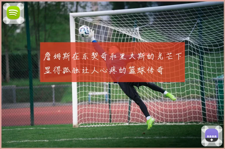 詹姆斯在东契奇和里夫斯的光芒下显得孤独让人心疼的篮球传奇