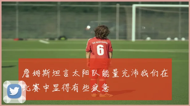 詹姆斯坦言太阳队能量充沛我们在比赛中显得有些疲惫