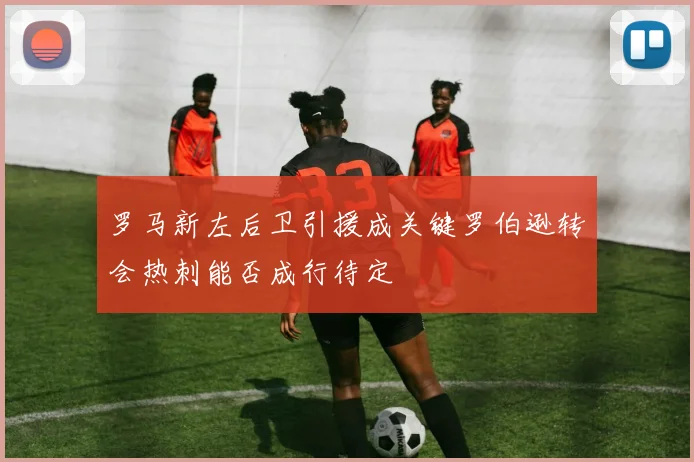 罗马新左后卫引援成关键罗伯逊转会热刺能否成行待定