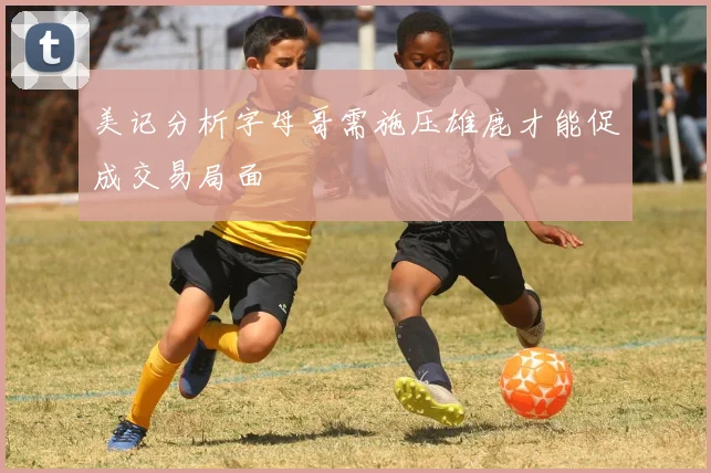 美记分析字母哥需施压雄鹿才能促成交易局面