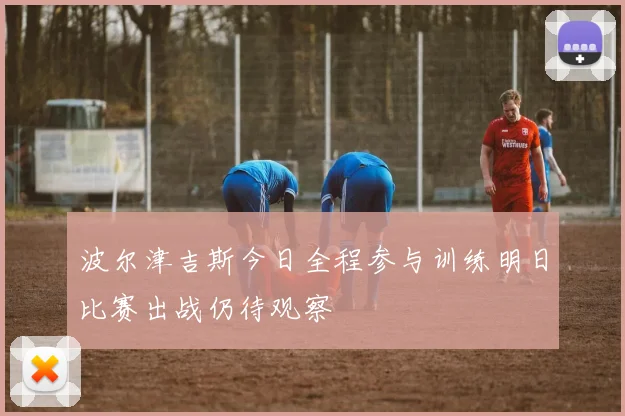 波尔津吉斯今日全程参与训练明日比赛出战仍待观察