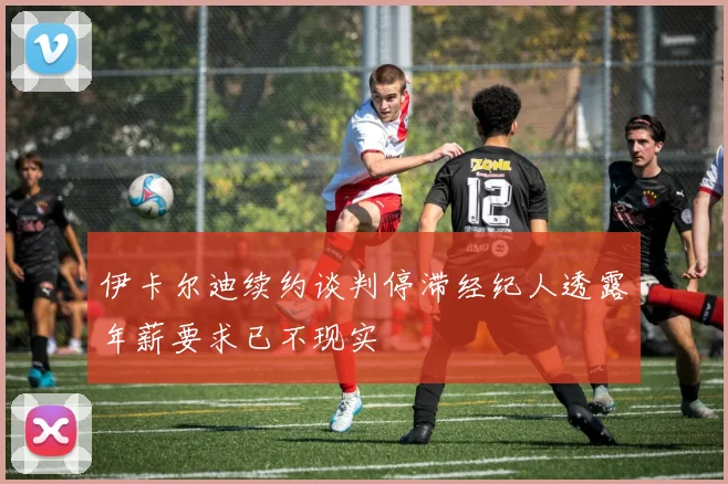 伊卡尔迪续约谈判停滞经纪人透露年薪要求已不现实