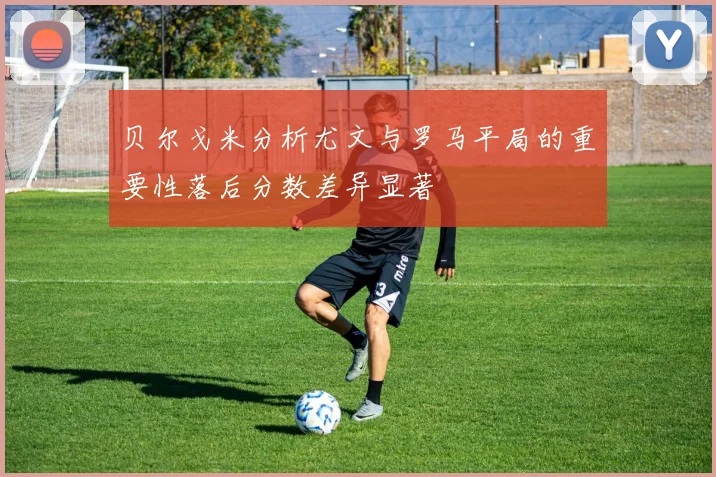 贝尔戈米分析尤文与罗马平局的重要性落后分数差异显著