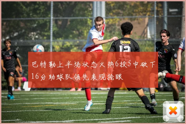 巴特勒上半场状态火热6投5中砍下16分助球队领先表现抢眼