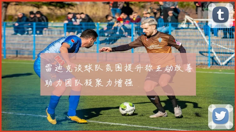 雷迪克谈球队氛围提升称互动改善助力团队凝聚力增强