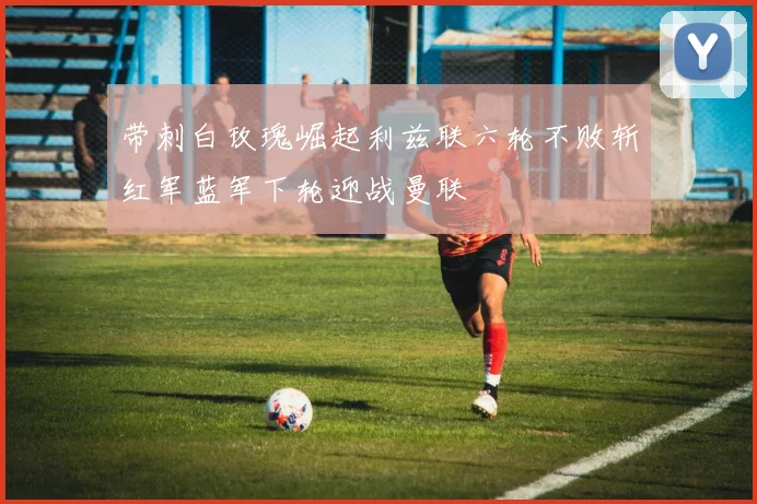 带刺白玫瑰崛起利兹联六轮不败斩红军蓝军下轮迎战曼联