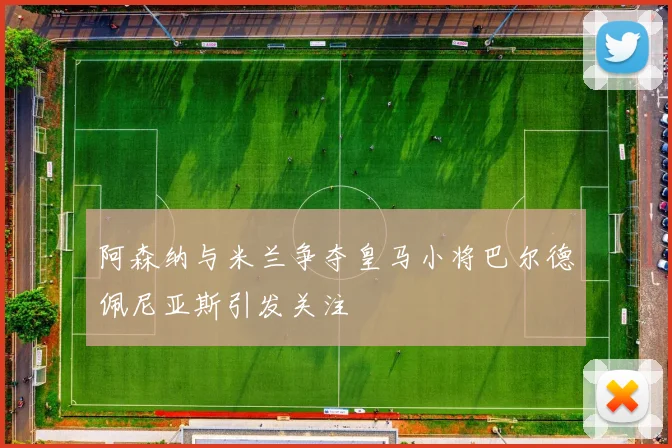 阿森纳与米兰争夺皇马小将巴尔德佩尼亚斯引发关注