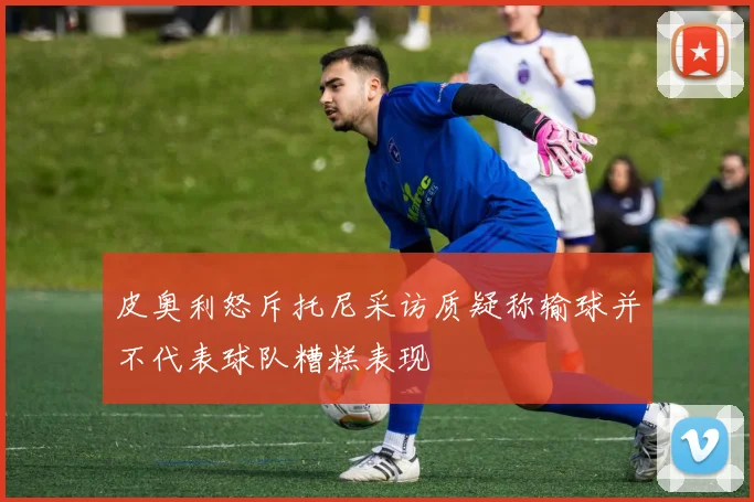 皮奥利怒斥托尼采访质疑称输球并不代表球队糟糕表现